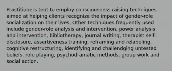 Practitioners tent to employ consciousness raising techniques aimed at helping clients recognize the impact of gender-role socialization on their lives. Other techniques frequently used include gender-role analysis and intervention, power analysis and intervention, bibliotherapy, journal writing, therapist self-disclosure, assertiveness training, reframing and relabeling, cognitive restructuring, identifying and challendging untested beliefs, role playing, psychodramatic methods, group work and social action.