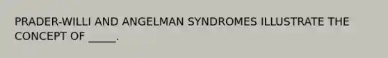 PRADER-WILLI AND ANGELMAN SYNDROMES ILLUSTRATE THE CONCEPT OF _____.