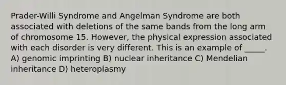 Prader-Willi Syndrome and Angelman Syndrome are both associated with deletions of the same bands from the long arm of chromosome 15. However, the physical expression associated with each disorder is very different. This is an example of _____. A) genomic imprinting B) nuclear inheritance C) Mendelian inheritance D) heteroplasmy