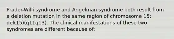 Prader-Willi syndrome and Angelman syndrome both result from a deletion mutation in the same region of chromosome 15: del(15)(q11q13). The clinical manifestations of these two syndromes are different because of: