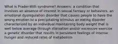 What is Prader-Willi syndrome? Answers: a condition that involves an absence of interest in sexual fantasy or behaviors. an emotional dysregulation disorder that causes people to have the wrong emotion to a precipitating stimulus an eating disorder characterized by an individual maintaining body weight that is well below average through starvation and/or excessive exercise a genetic disorder that results in persistent feelings of intense hunger and reduced rates of metabolism