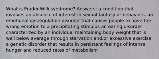 What is Prader-Willi syndrome? Answers: a condition that involves an absence of interest in sexual fantasy or behaviors. an emotional dysregulation disorder that causes people to have the wrong emotion to a precipitating stimulus an eating disorder characterized by an individual maintaining body weight that is well below average through starvation and/or excessive exercise a genetic disorder that results in persistent feelings of intense hunger and reduced rates of metabolism