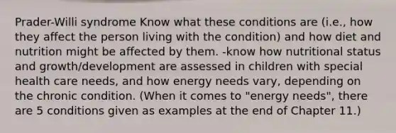 Prader-Willi syndrome Know what these conditions are (i.e., how they affect the person living with the condition) and how diet and nutrition might be affected by them. -know how nutritional status and growth/development are assessed in children with special health care needs, and how energy needs vary, depending on the chronic condition. (When it comes to "energy needs", there are 5 conditions given as examples at the end of Chapter 11.)