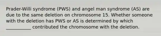 Prader-Willi syndrome (PWS) and angel man syndrome (AS) are due to the same deletion on chromosome 15. Whether someone with the deletion has PWS or AS is determined by which ___________ contributed the chromosome with the deletion.