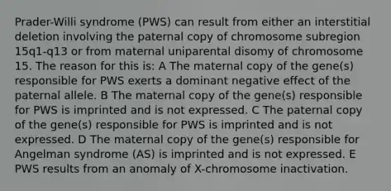 Prader-Willi syndrome (PWS) can result from either an interstitial deletion involving the paternal copy of chromosome subregion 15q1-q13 or from maternal uniparental disomy of chromosome 15. The reason for this is: A The maternal copy of the gene(s) responsible for PWS exerts a dominant negative effect of the paternal allele. B The maternal copy of the gene(s) responsible for PWS is imprinted and is not expressed. C The paternal copy of the gene(s) responsible for PWS is imprinted and is not expressed. D The maternal copy of the gene(s) responsible for Angelman syndrome (AS) is imprinted and is not expressed. E PWS results from an anomaly of X-chromosome inactivation.