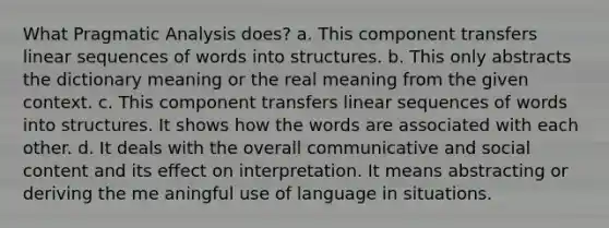 What Pragmatic Analysis does? a. This component transfers linear sequences of words into structures. b. This only abstracts the dictionary meaning or the real meaning from the given context. c. This component transfers linear sequences of words into structures. It shows how the words are associated with each other. d. It deals with the overall communicative and social content and its effect on interpretation. It means abstracting or deriving the me aningful use of language in situations.