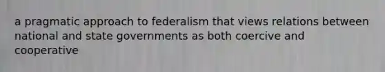 a pragmatic approach to federalism that views relations between national and state governments as both coercive and cooperative