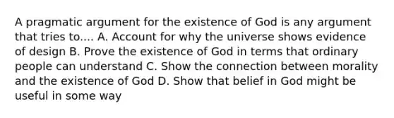 A pragmatic argument for the existence of God is any argument that tries to.... A. Account for why the universe shows evidence of design B. Prove the existence of God in terms that ordinary people can understand C. Show the connection between morality and the existence of God D. Show that belief in God might be useful in some way