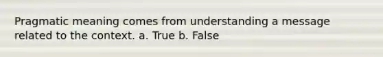 Pragmatic meaning comes from understanding a message related to the context. a. True b. False