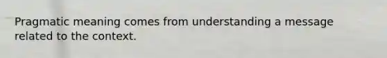 Pragmatic meaning comes from understanding a message related to the context.