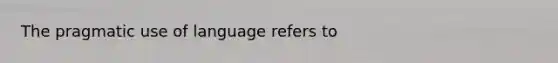 The pragmatic use of language refers to