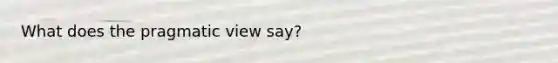 What does the pragmatic view say?