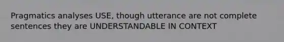 Pragmatics analyses USE, though utterance are not complete sentences they are UNDERSTANDABLE IN CONTEXT