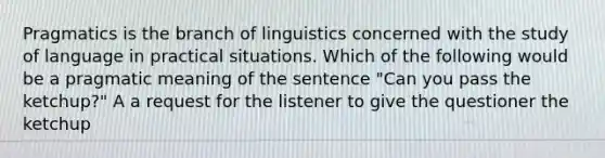 Pragmatics is the branch of linguistics concerned with the study of language in practical situations. Which of the following would be a pragmatic meaning of the sentence "Can you pass the ketchup?" A a request for the listener to give the questioner the ketchup