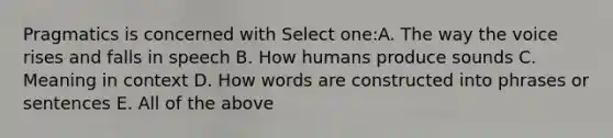 Pragmatics is concerned with Select one:A. The way the voice rises and falls in speech B. How humans produce sounds C. Meaning in context D. How words are constructed into phrases or sentences E. All of the above