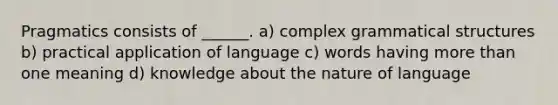 Pragmatics consists of ______. a) complex grammatical structures b) practical application of language c) words having more than one meaning d) knowledge about the nature of language