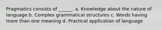 Pragmatics consists of ______. a. Knowledge about the nature of language b. Complex grammatical structures c. Words having more than one meaning d. Practical application of language