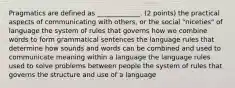 Pragmatics are defined as _____________. (2 points) the practical aspects of communicating with others, or the social "niceties" of language the system of rules that governs how we combine words to form grammatical sentences the language rules that determine how sounds and words can be combined and used to communicate meaning within a language the language rules used to solve problems between people the system of rules that governs the structure and use of a language