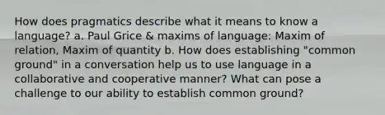 How does pragmatics describe what it means to know a language? a. Paul Grice & maxims of language: Maxim of relation, Maxim of quantity b. How does establishing "common ground" in a conversation help us to use language in a collaborative and cooperative manner? What can pose a challenge to our ability to establish common ground?