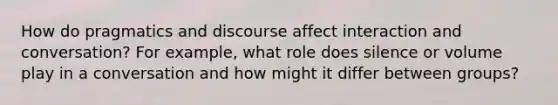 How do pragmatics and discourse affect interaction and conversation? For example, what role does silence or volume play in a conversation and how might it differ between groups?