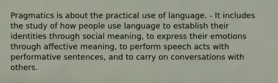 Pragmatics is about the practical use of language. - It includes the study of how people use language to establish their identities through social meaning, to express their emotions through affective meaning, to perform speech acts with performative sentences, and to carry on conversations with others.