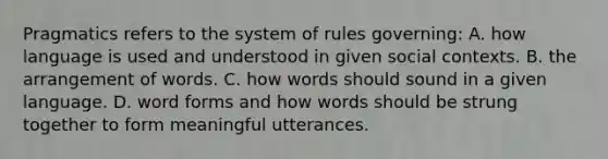 Pragmatics refers to the system of rules governing: A. how language is used and understood in given social contexts. B. the arrangement of words. C. how words should sound in a given language. D. word forms and how words should be strung together to form meaningful utterances.