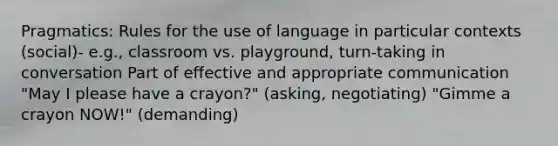 Pragmatics: Rules for the use of language in particular contexts (social)- e.g., classroom vs. playground, turn-taking in conversation Part of effective and appropriate communication "May I please have a crayon?" (asking, negotiating) "Gimme a crayon NOW!" (demanding)