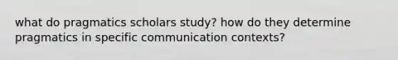 what do pragmatics scholars study? how do they determine pragmatics in specific communication contexts?