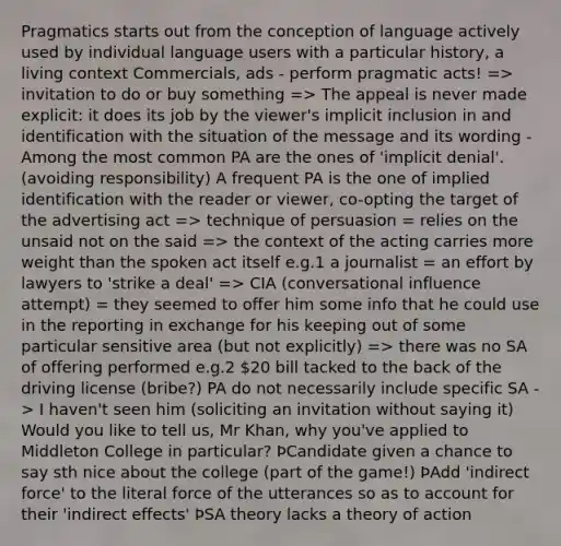 Pragmatics starts out from the conception of language actively used by individual language users with a particular history, a living context Commercials, ads - perform pragmatic acts! => invitation to do or buy something => The appeal is never made explicit: it does its job by the viewer's implicit inclusion in and identification with the situation of the message and its wording -Among the most common PA are the ones of 'implicit denial'. (avoiding responsibility) A frequent PA is the one of implied identification with the reader or viewer, co-opting the target of the advertising act => technique of persuasion = relies on the unsaid not on the said => the context of the acting carries more weight than the spoken act itself e.g.1 a journalist = an effort by lawyers to 'strike a deal' => CIA (conversational influence attempt) = they seemed to offer him some info that he could use in the reporting in exchange for his keeping out of some particular sensitive area (but not explicitly) => there was no SA of offering performed e.g.2 20 bill tacked to the back of the driving license (bribe?) PA do not necessarily include specific SA -> I haven't seen him (soliciting an invitation without saying it) Would you like to tell us, Mr Khan, why you've applied to Middleton College in particular? ÞCandidate given a chance to say sth nice about the college (part of the game!) ÞAdd 'indirect force' to the literal force of the utterances so as to account for their 'indirect effects' ÞSA theory lacks a theory of action