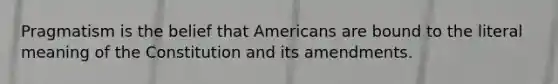 Pragmatism is the belief that Americans are bound to the literal meaning of the Constitution and its amendments.