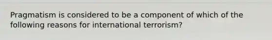 Pragmatism is considered to be a component of which of the following reasons for international terrorism?