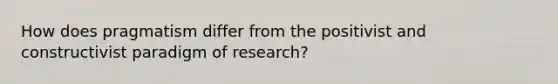 How does pragmatism differ from the positivist and constructivist paradigm of research?