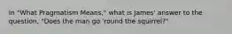 In "What Pragmatism Means," what is James' answer to the question, "Does the man go 'round the squirrel?"