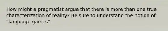 How might a pragmatist argue that there is more than one true characterization of reality? Be sure to understand the notion of "language games".