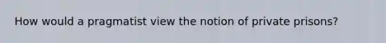 How would a pragmatist view the notion of private prisons?