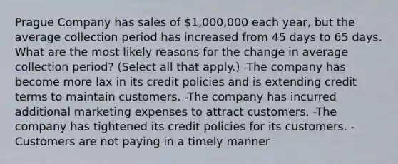 Prague Company has sales of 1,000,000 each year, but the average collection period has increased from 45 days to 65 days. What are the most likely reasons for the change in average collection period? (Select all that apply.) -The company has become more lax in its credit policies and is extending credit terms to maintain customers. -The company has incurred additional marketing expenses to attract customers. -The company has tightened its credit policies for its customers. -Customers are not paying in a timely manner