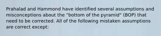 Prahalad and Hammond have identified several assumptions and misconceptions about the "bottom of the pyramid" (BOP) that need to be corrected. All of the following mistaken assumptions are correct except: