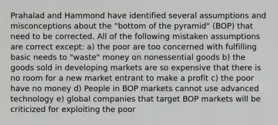 Prahalad and Hammond have identified several assumptions and misconceptions about the "bottom of the pyramid" (BOP) that need to be corrected. All of the following mistaken assumptions are correct except: a) the poor are too concerned with fulfilling basic needs to "waste" money on nonessential goods b) the goods sold in developing markets are so expensive that there is no room for a new market entrant to make a profit c) the poor have no money d) People in BOP markets cannot use advanced technology e) global companies that target BOP markets will be criticized for exploiting the poor