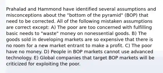 Prahalad and Hammond have identified several assumptions and misconceptions about the "bottom of the pyramid" (BOP) that need to be corrected. All of the following mistaken assumptions are correct except: A) The poor are too concerned with fulfilling basic needs to "waste" money on nonessential goods. B) The goods sold in developing markets are so expensive that there is no room for a new market entrant to make a profit. C) The poor have no money. D) People in BOP markets cannot use advanced technology. E) Global companies that target BOP markets will be criticized for exploiting the poor.