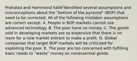 Prahalad and Hammond have identified several assumptions and misconceptions about the "bottom of the pyramid" (BOP) that need to be corrected. All of the following mistaken assumptions are correct except: A. People in BOP markets cannot use advanced technology. B. The poor have no money. C. The goods sold in developing markets are so expensive that there is no room for a new market entrant to make a profit. D. Global companies that target BOP markets will be criticized for exploiting the poor. E. The poor are too concerned with fulfilling basic needs to "waste" money on nonessential goods.