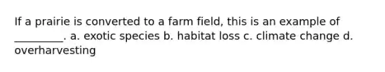 If a prairie is converted to a farm field, this is an example of _________. a. exotic species b. habitat loss c. climate change d. overharvesting