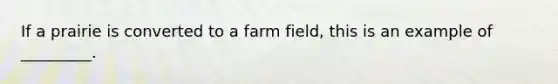 If a prairie is converted to a farm field, this is an example of _________.