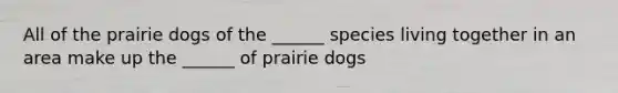 All of the prairie dogs of the ______ species living together in an area make up the ______ of prairie dogs