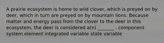 A prairie ecosystem is home to wild clover, which is preyed on by deer, which in turn are preyed on by mountain lions. Because matter and energy pass from the clover to the deer in this ecosystem, the deer is considered a(n) _______ . component system element integrated variable state variable