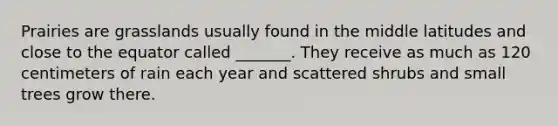 Prairies are grasslands usually found in the middle latitudes and close to the equator called _______. They receive as much as 120 centimeters of rain each year and scattered shrubs and small trees grow there.