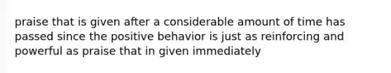 praise that is given after a considerable amount of time has passed since the positive behavior is just as reinforcing and powerful as praise that in given immediately