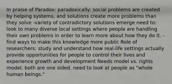 In praise of Paradox: paradoxically: social problems are created by helping systems, and solutions create more problems than they solve -variety of contradictory solutions emerge need to: look to many diverse local settings where people are handling their own problems in order to learn more about how they do it. -find ways to make this knowledge more public Role of researchers: study and understand how real-life settings actually provide opportunities for people to control their lives and experience growth and development Needs model vs. rights model. both are one sided. need to look at people as "whole human beings."