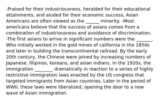 -Praised for their industriousness, heralded for their educational attainments, and aluded for their economic success, Asian Americans are often viewed as the ______ minority. -Most americans believe that the success of asians comes from a combination of industriousness and avoidance of discrimination. -The first asians to arrive in significant numbers were the _______. Who initially worked in the gold mines of california in the 1850s and later in building the transcontinental railroad. By the early 20th century, the Chinese were joined by increasing numbers of Japanese, filipinos, koreans, and asian indians. In the 1920s, the immigration ________ dramatically in reaction to a series of highly restrictive immigration laws enacted by the US congress that targeted immigrants from Asian countries. Later in the period of WWII, these laws were liberalized, opening the door to a new wave of Asian immigration.