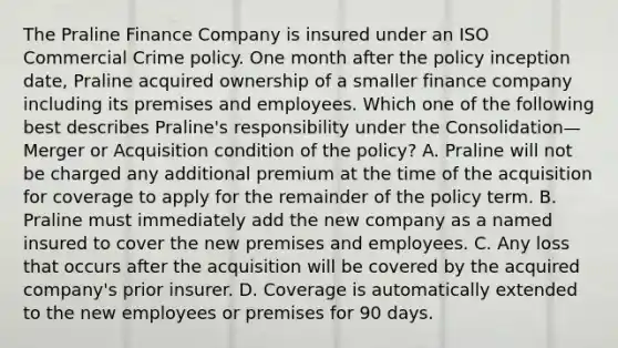 The Praline Finance Company is insured under an ISO Commercial Crime policy. One month after the policy inception date, Praline acquired ownership of a smaller finance company including its premises and employees. Which one of the following best describes Praline's responsibility under the Consolidation—Merger or Acquisition condition of the policy? A. Praline will not be charged any additional premium at the time of the acquisition for coverage to apply for the remainder of the policy term. B. Praline must immediately add the new company as a named insured to cover the new premises and employees. C. Any loss that occurs after the acquisition will be covered by the acquired company's prior insurer. D. Coverage is automatically extended to the new employees or premises for 90 days.