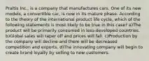 Praltis Inc., is a company that manufactures cars. One of its new models, a convertible car, is now in its mature phase. According to the theory of the international product life cycle, which of the following statements is most likely to be true in this case? a)The product will be primarily consumed in less-developed countries. b)Global sales will taper off and prices will fall. c)Production by the company will decline and there will be decreased competition and exports. d)The innovating company will begin to create brand loyalty by selling to new customers.